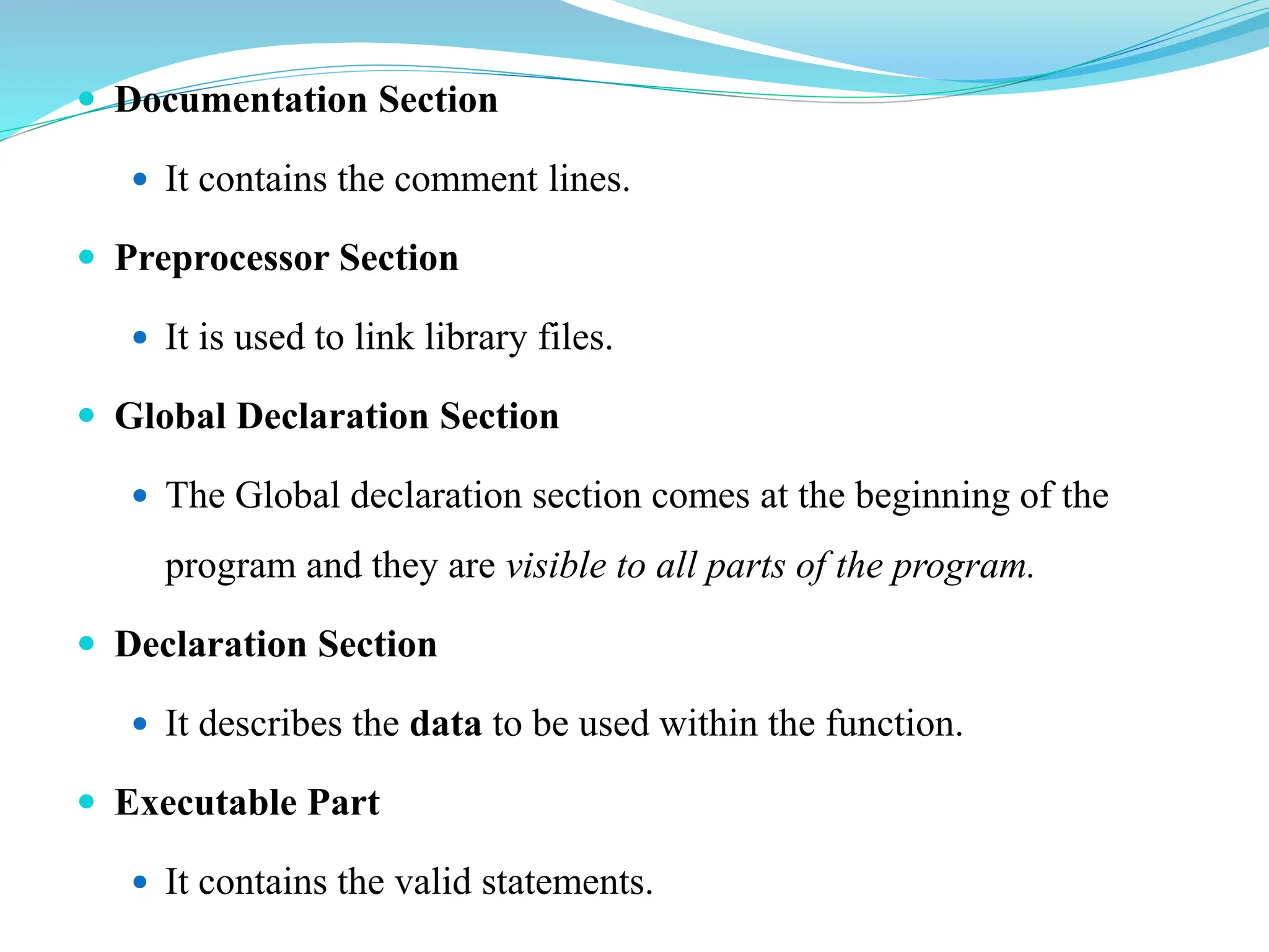  Documentation Section
 It contains the comment lines.
 Preprocessor Section
 It is used to link library files.
 Global Declaration Section
 The Global declaration section comes at the beginning of the
program and they are visible to all parts of the program.
 Declaration Section
 It describes the data to be used within the function.
 Executable Part
 It contains the valid statements.
 