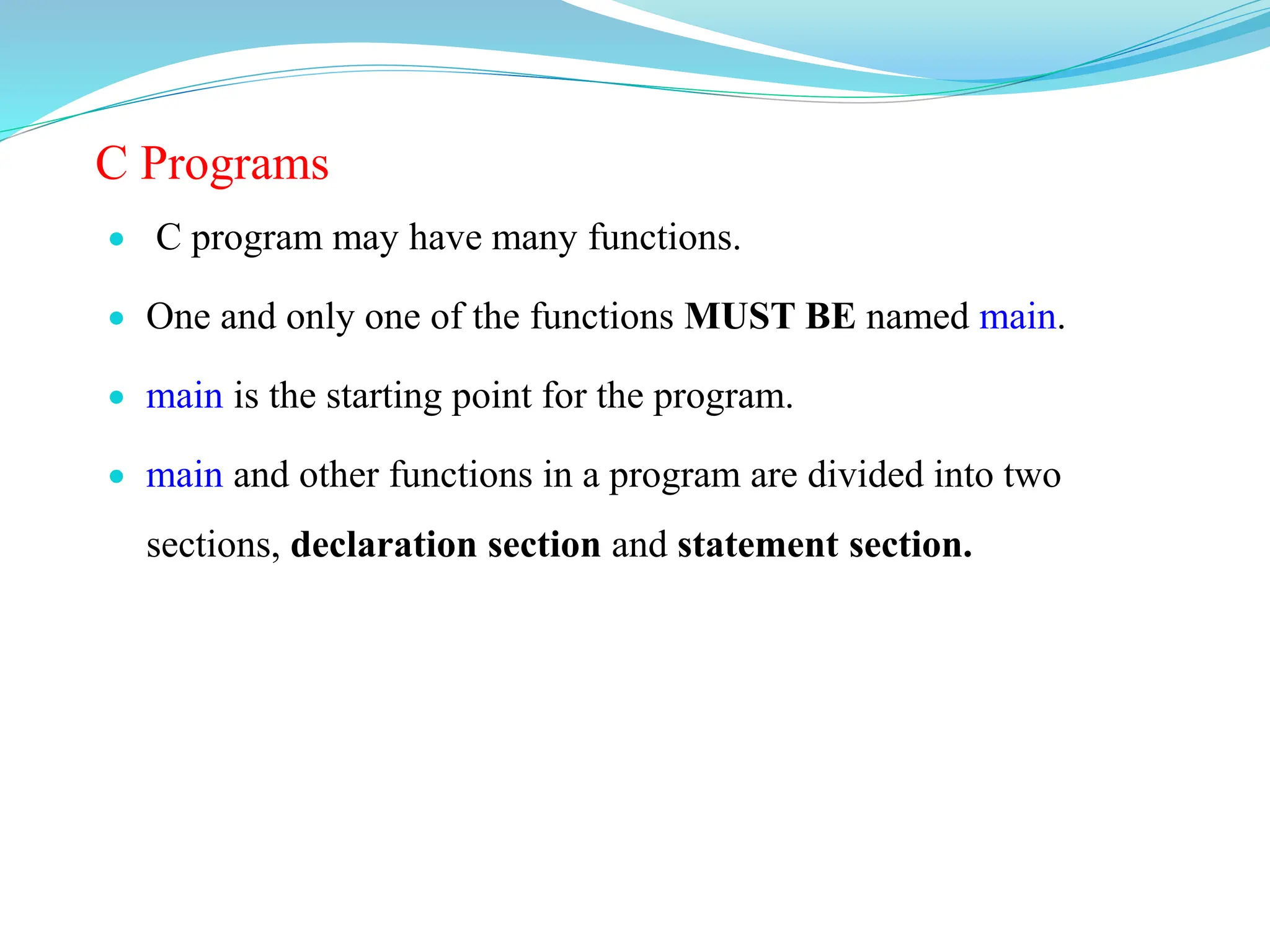 C Programs
 C program may have many functions.
 One and only one of the functions MUST BE named main.
 main is the starting point for the program.
 main and other functions in a program are divided into two
sections, declaration section and statement section.
 