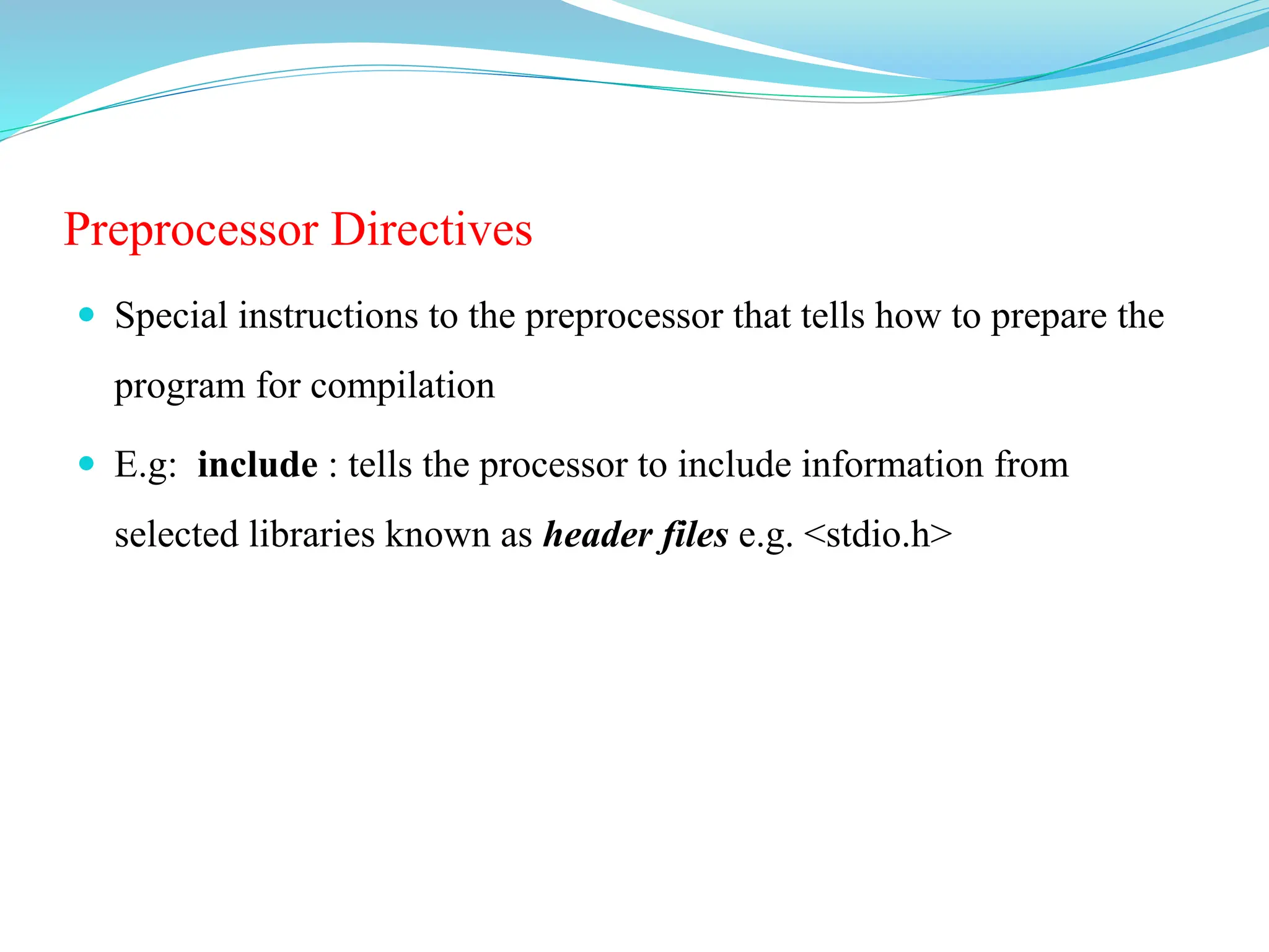 Preprocessor Directives
 Special instructions to the preprocessor that tells how to prepare the
program for compilation
 E.g: include : tells the processor to include information from
selected libraries known as header files e.g. <stdio.h>
 