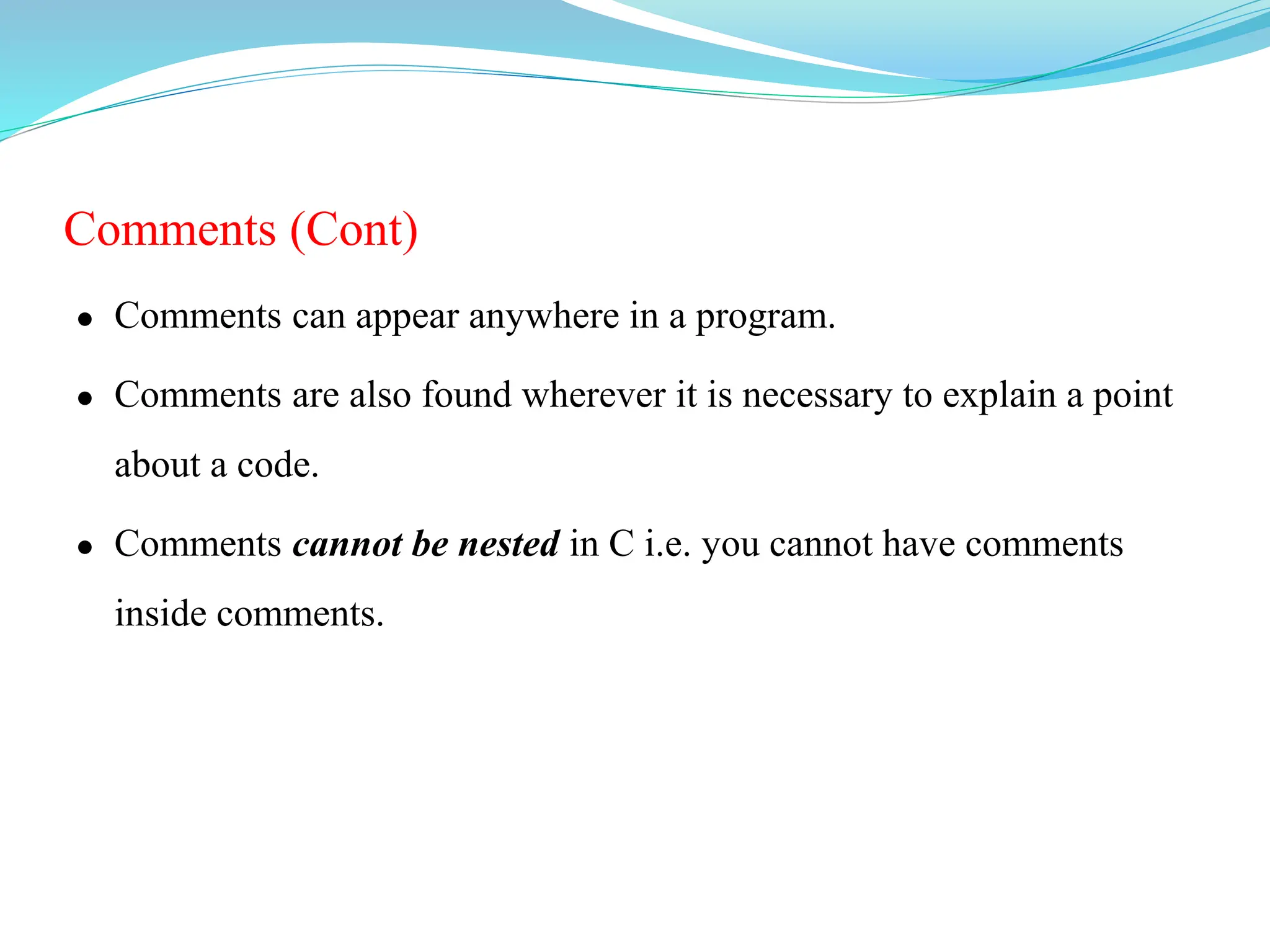 Comments (Cont)
 Comments can appear anywhere in a program.
 Comments are also found wherever it is necessary to explain a point
about a code.
 Comments cannot be nested in C i.e. you cannot have comments
inside comments.
 