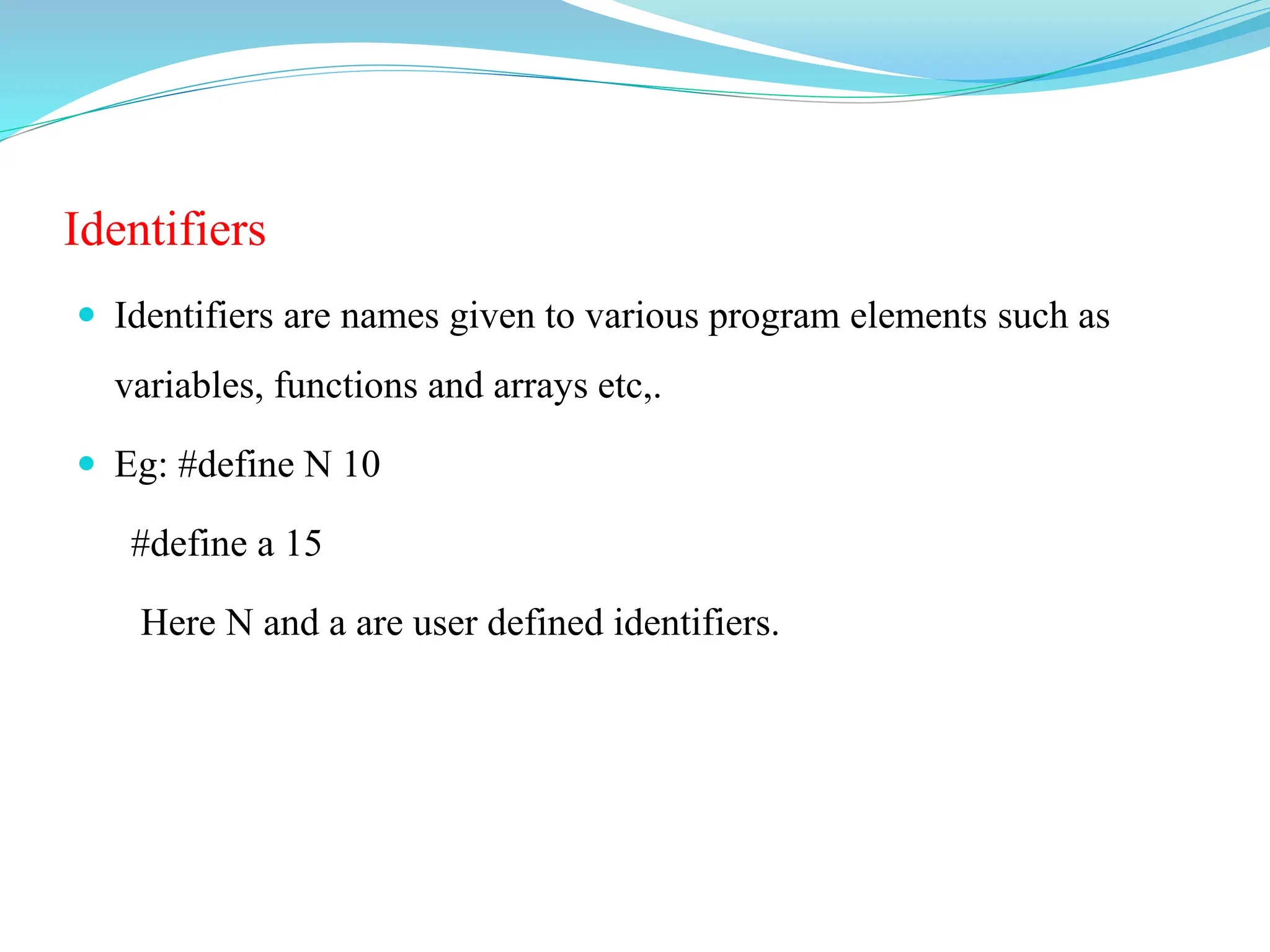 Identifiers
 Identifiers are names given to various program elements such as
variables, functions and arrays etc,.
 Eg: #define N 10
#define a 15
Here N and a are user defined identifiers.
 
