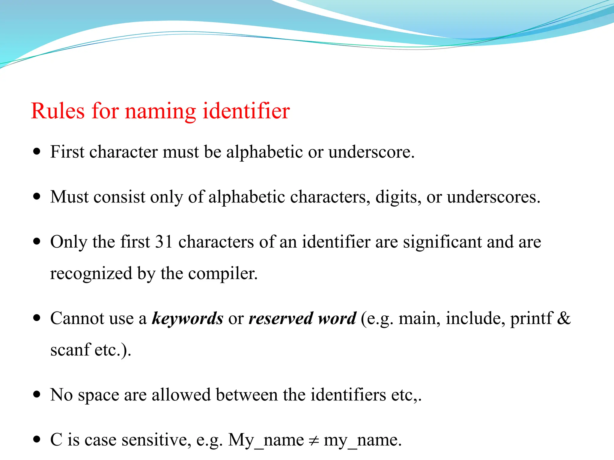 Rules for naming identifier
 First character must be alphabetic or underscore.
 Must consist only of alphabetic characters, digits, or underscores.
 Only the first 31 characters of an identifier are significant and are
recognized by the compiler.
 Cannot use a keywords or reserved word (e.g. main, include, printf &
scanf etc.).
 No space are allowed between the identifiers etc,.
 C is case sensitive, e.g. My_name  my_name.
 
