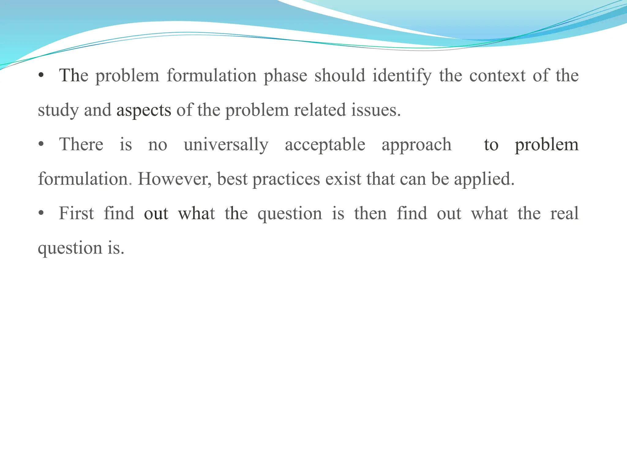 • The problem formulation phase should identify the context of the
study and aspects of the problem related issues.
• There is no universally acceptable approach to problem
formulation. However, best practices exist that can be applied.
• First find out what the question is then find out what the real
question is.
 