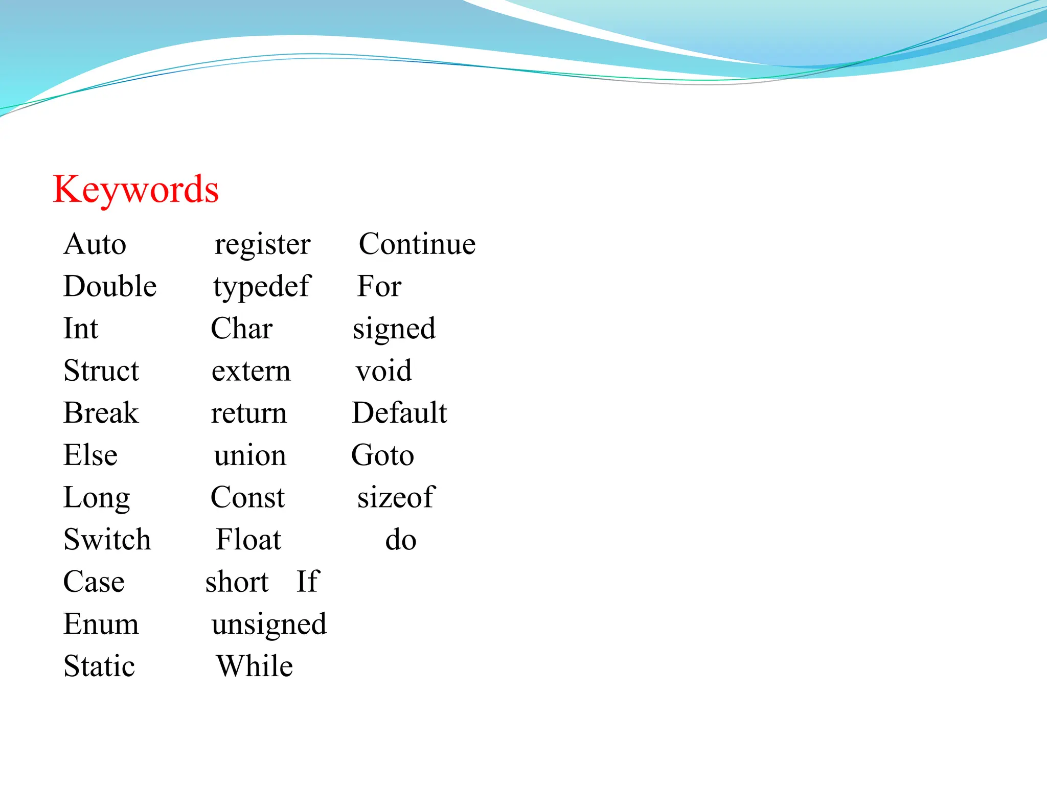 Keywords
Auto register Continue
Double typedef For
Int Char signed
Struct extern void
Break return Default
Else union Goto
Long Const sizeof
Switch Float do
Case short If
Enum unsigned
Static While
 