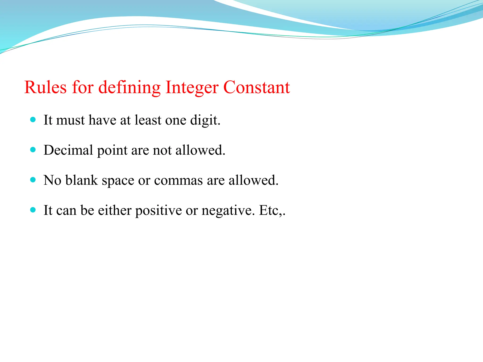 Rules for defining Integer Constant
 It must have at least one digit.
 Decimal point are not allowed.
 No blank space or commas are allowed.
 It can be either positive or negative. Etc,.
 