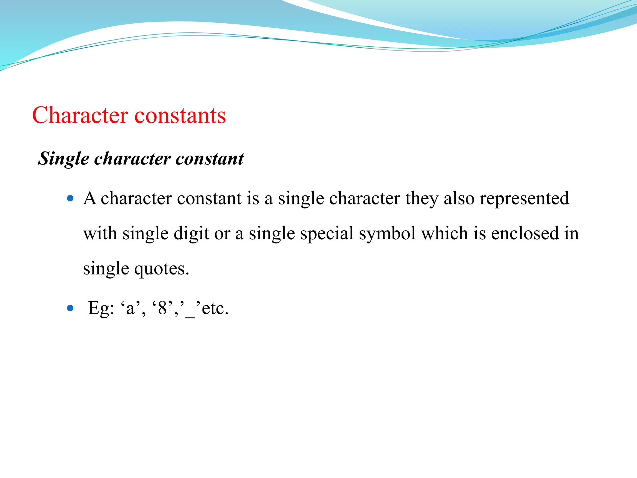 Character constants
Single character constant
 A character constant is a single character they also represented
with single digit or a single special symbol which is enclosed in
single quotes.
 Eg: ‘a’, ‘8’,’_’etc.
 