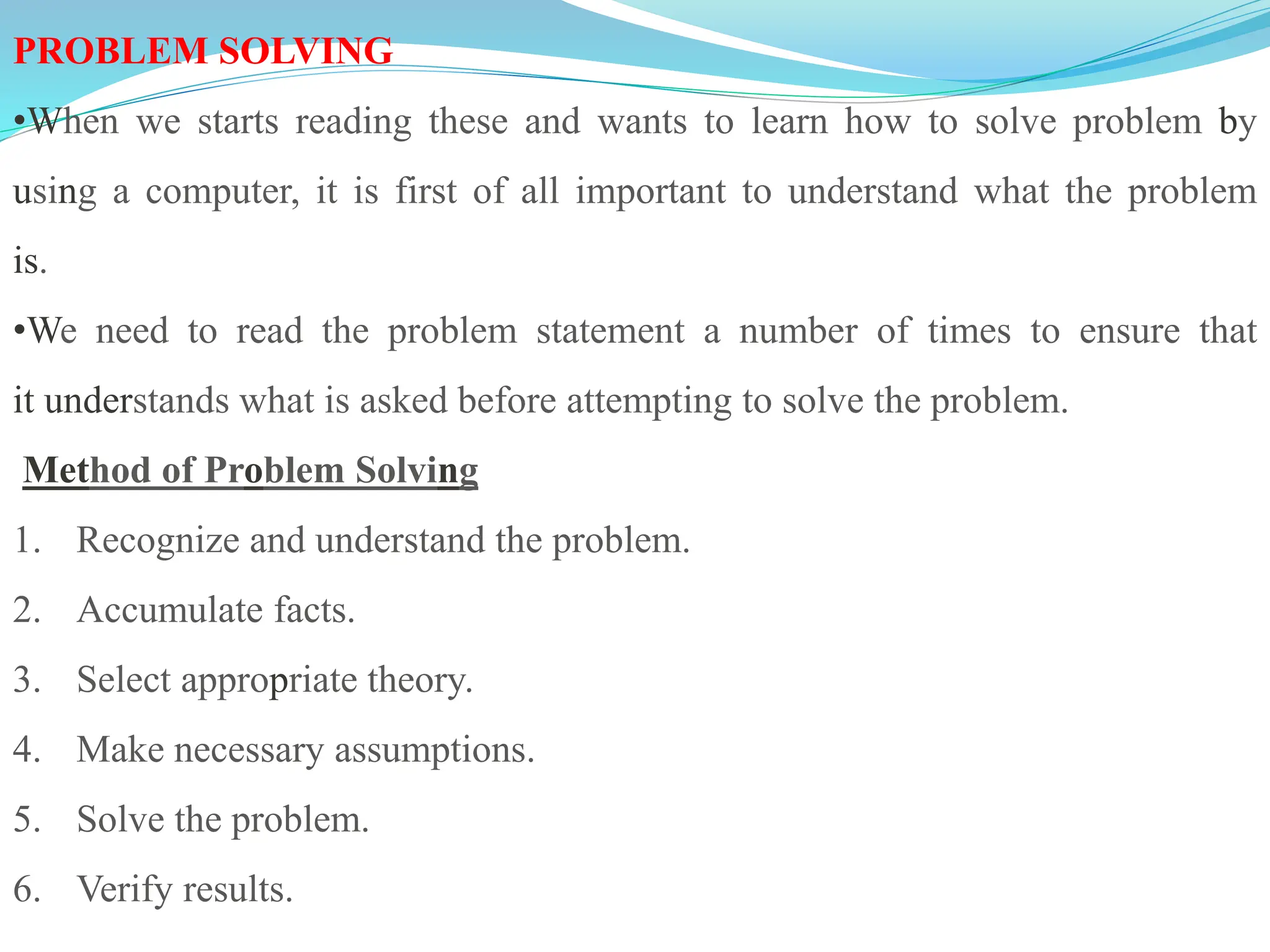 PROBLEM SOLVING
•When we starts reading these and wants to learn how to solve problem by
using a computer, it is first of all important to understand what the problem
is.
•We need to read the problem statement a number of times to ensure that
it understands what is asked before attempting to solve the problem.
Method of Problem Solving
1. Recognize and understand the problem.
2. Accumulate facts.
3. Select appropriate theory.
4. Make necessary assumptions.
5. Solve the problem.
6. Verify results.
 