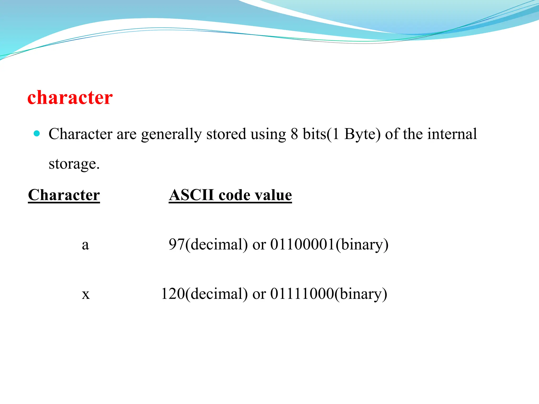 character
 Character are generally stored using 8 bits(1 Byte) of the internal
storage.
Character ASCII code value
a 97(decimal) or 01100001(binary)
x 120(decimal) or 01111000(binary)
 