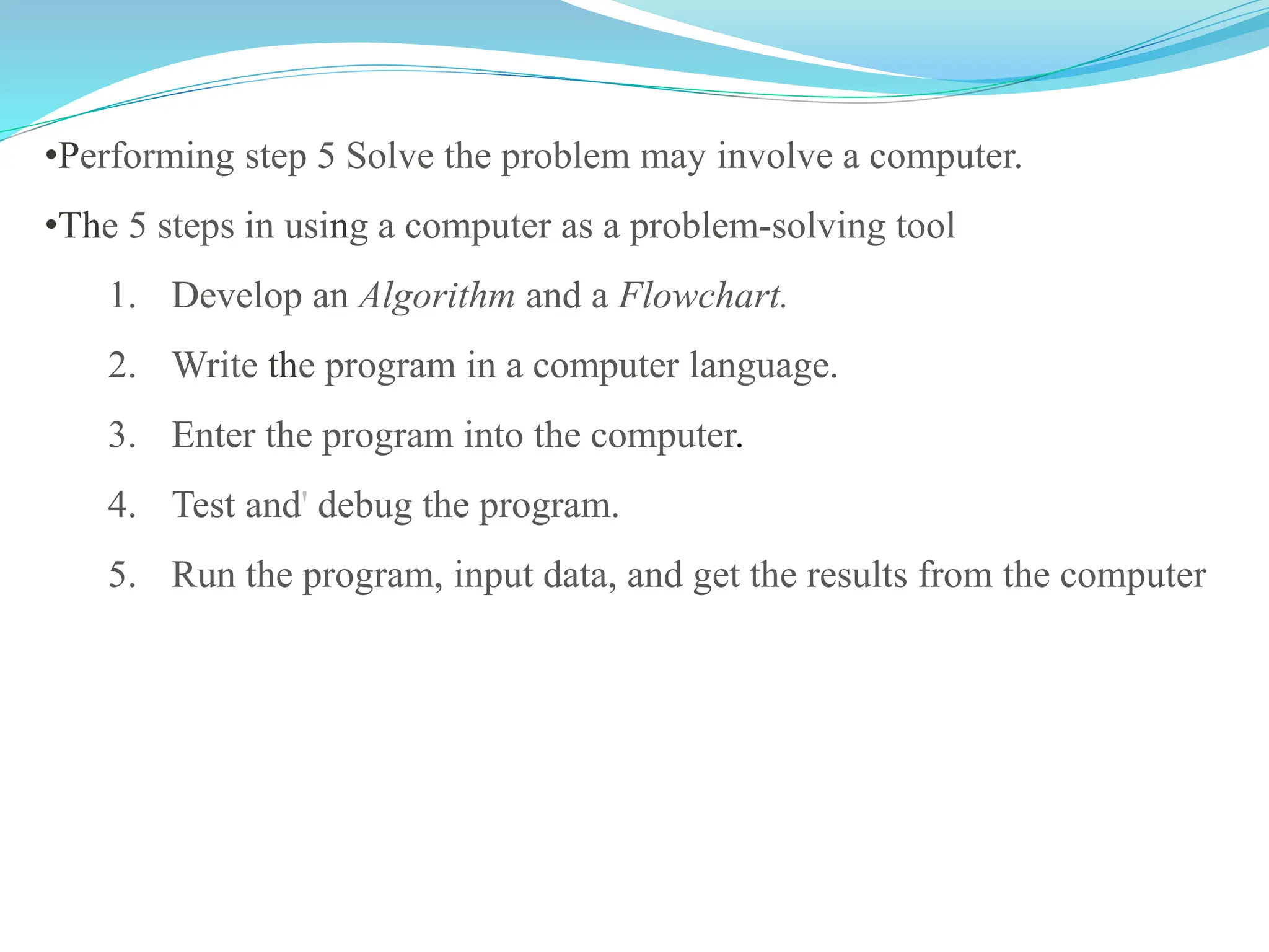 •Performing step 5 Solve the problem may involve a computer.
•The 5 steps in using a computer as a problem-solving tool
1. Develop an Algorithm and a Flowchart.
2. Write the program in a computer language.
3. Enter the program into the computer.
4. Test and' debug the program.
5. Run the program, input data, and get the results from the computer
 