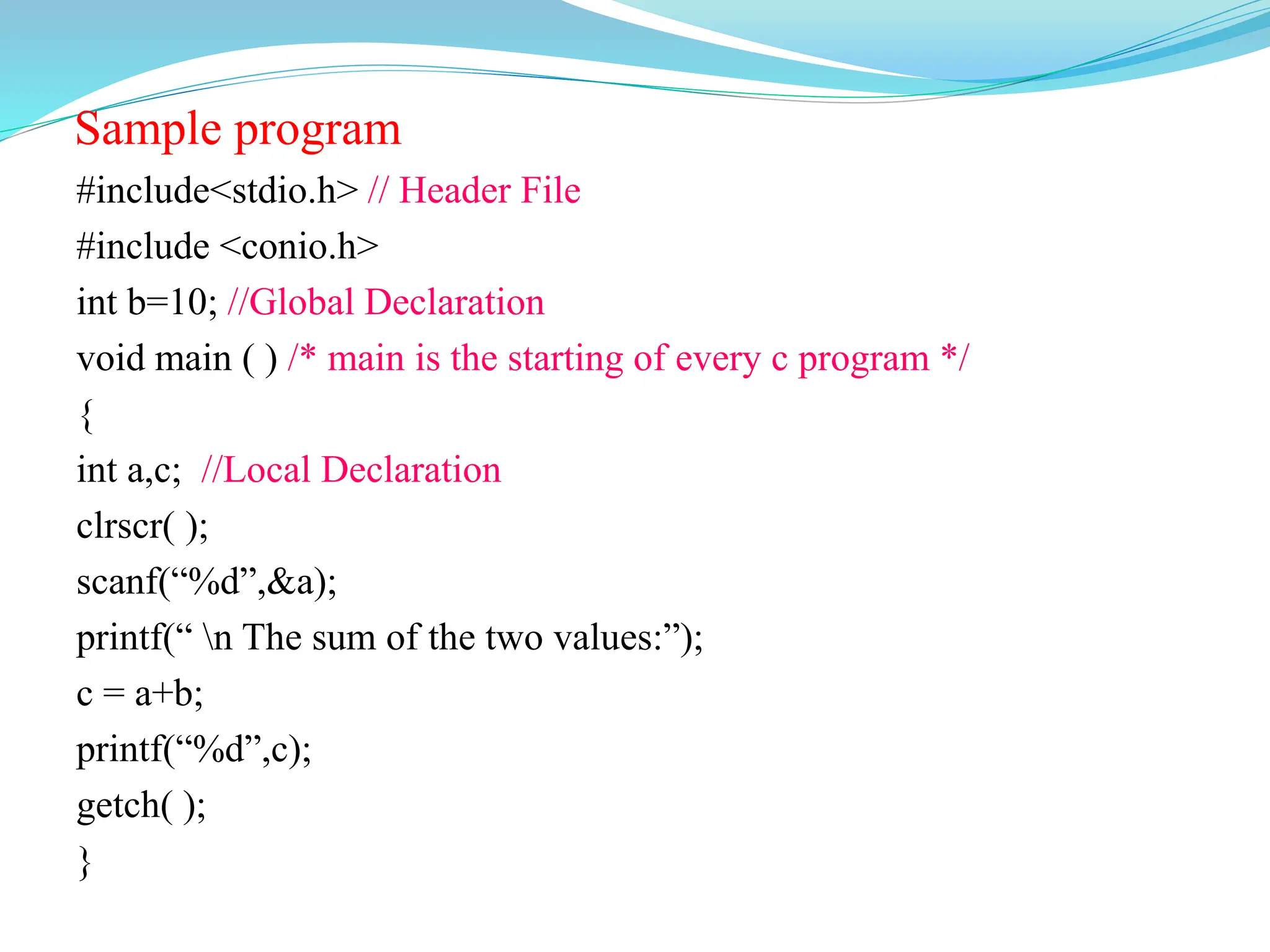 Sample program
#include<stdio.h> // Header File
#include <conio.h>
int b=10; //Global Declaration
void main ( ) /* main is the starting of every c program */
{
int a,c; //Local Declaration
clrscr( );
scanf(“%d”,&a);
printf(“ n The sum of the two values:”);
c = a+b;
printf(“%d”,c);
getch( );
}
 