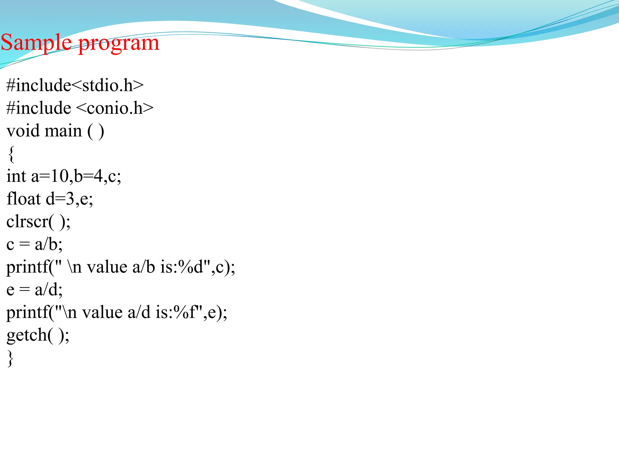Sample program
#include<stdio.h>
#include <conio.h>
void main ( )
{
int a=10,b=4,c;
float d=3,e;
clrscr( );
c = a/b;
printf(" n value a/b is:%d",c);
e = a/d;
printf("n value a/d is:%f",e);
getch( );
}
 