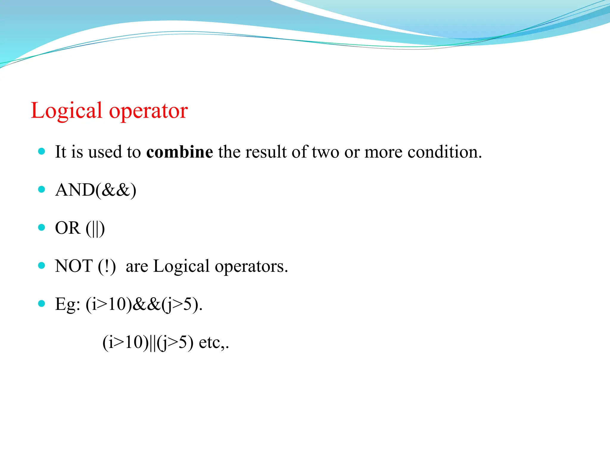 Logical operator
 It is used to combine the result of two or more condition.
 AND(&&)
 OR (||)
 NOT (!) are Logical operators.
 Eg: (i>10)&&(j>5).
(i>10)||(j>5) etc,.
 