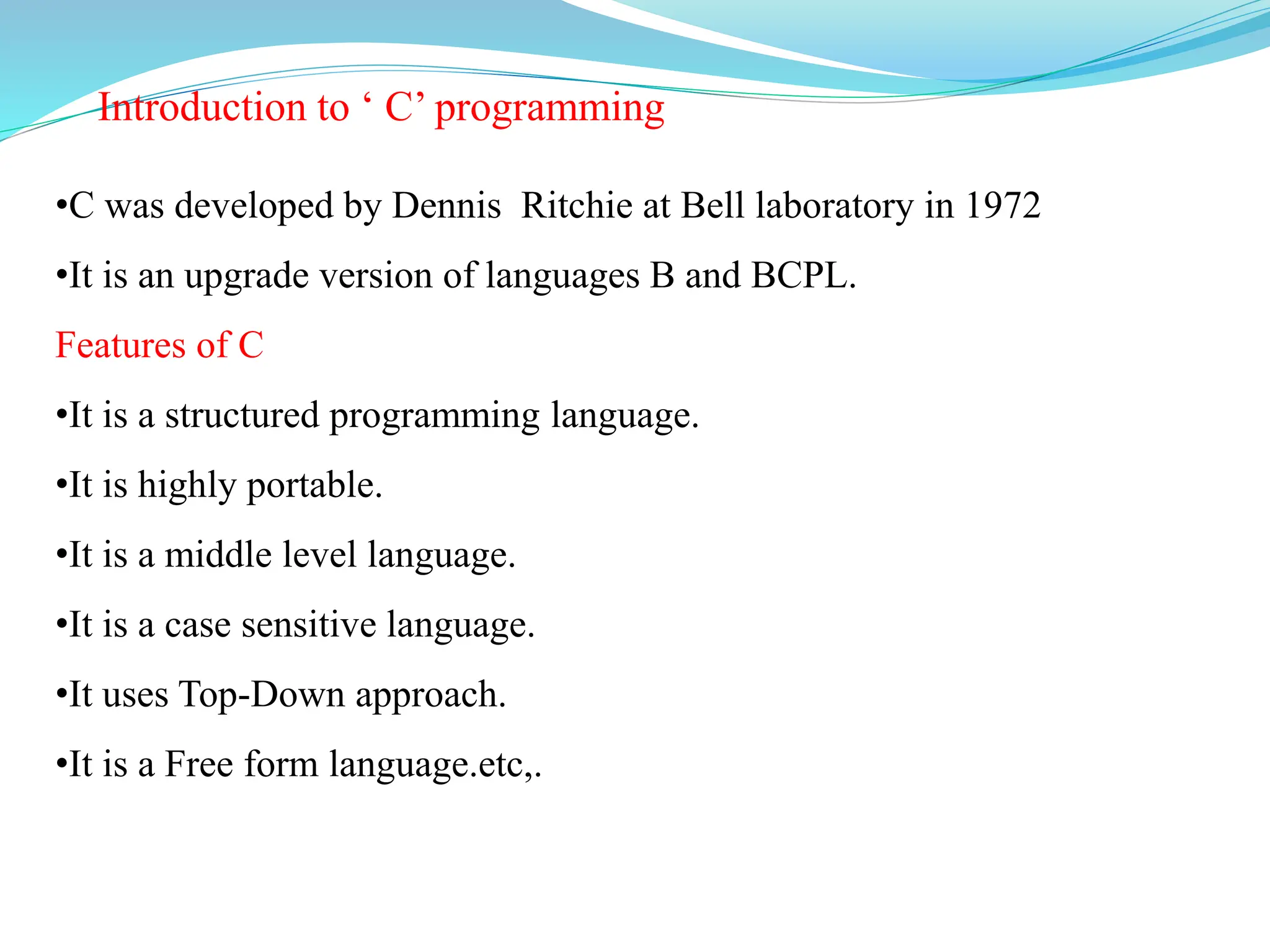 Introduction to ‘ C’ programming
•C was developed by Dennis Ritchie at Bell laboratory in 1972
•It is an upgrade version of languages B and BCPL.
Features of C
•It is a structured programming language.
•It is highly portable.
•It is a middle level language.
•It is a case sensitive language.
•It uses Top-Down approach.
•It is a Free form language.etc,.
 