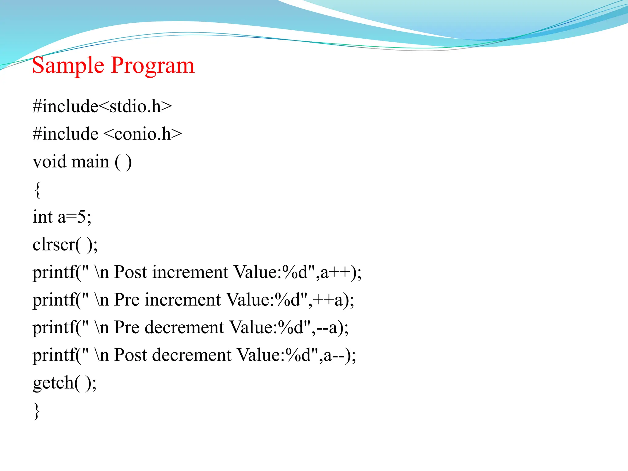 Sample Program
#include<stdio.h>
#include <conio.h>
void main ( )
{
int a=5;
clrscr( );
printf(" n Post increment Value:%d",a++);
printf(" n Pre increment Value:%d",++a);
printf(" n Pre decrement Value:%d",--a);
printf(" n Post decrement Value:%d",a--);
getch( );
}
 