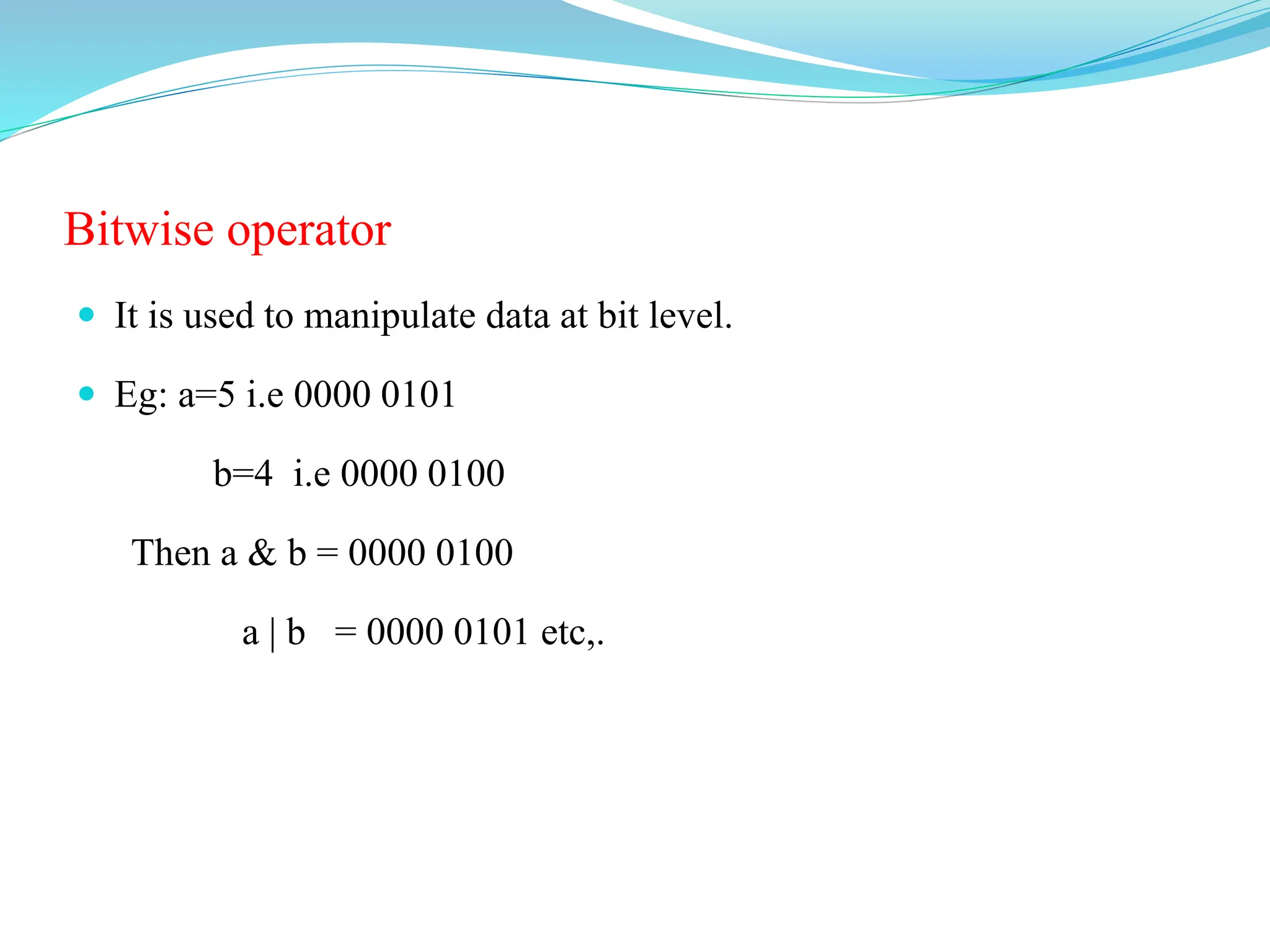 Bitwise operator
 It is used to manipulate data at bit level.
 Eg: a=5 i.e 0000 0101
b=4 i.e 0000 0100
Then a & b = 0000 0100
a | b = 0000 0101 etc,.
 