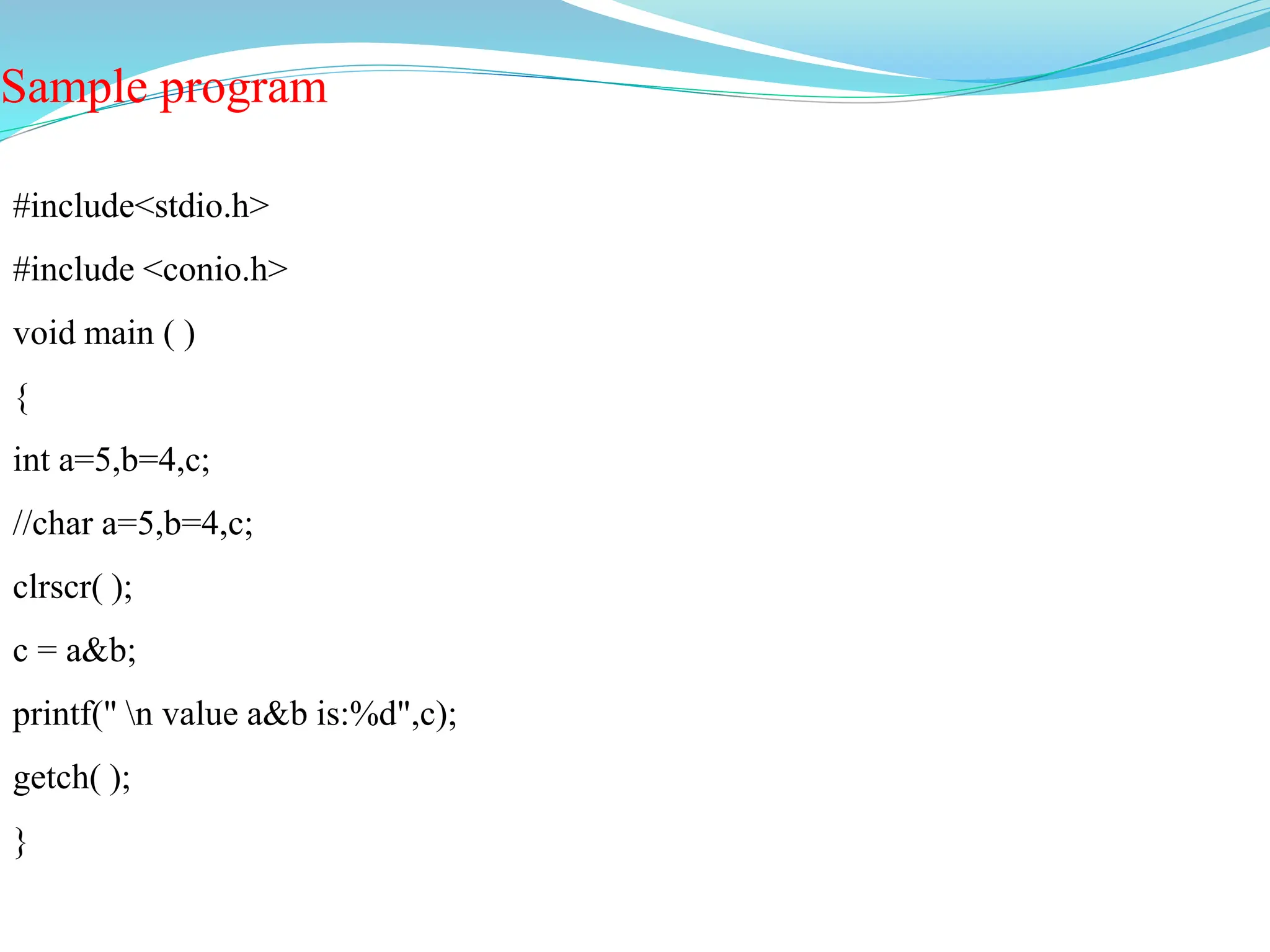 Sample program
#include<stdio.h>
#include <conio.h>
void main ( )
{
int a=5,b=4,c;
//char a=5,b=4,c;
clrscr( );
c = a&b;
printf(" n value a&b is:%d",c);
getch( );
}
 
