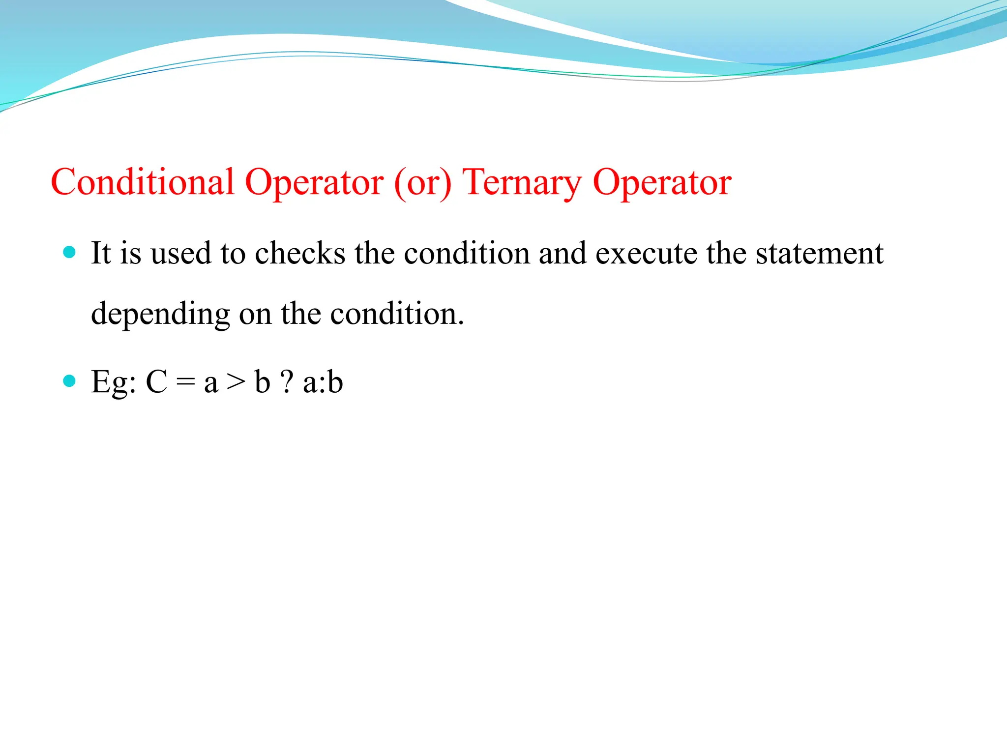 Conditional Operator (or) Ternary Operator
 It is used to checks the condition and execute the statement
depending on the condition.
 Eg: C = a > b ? a:b
 