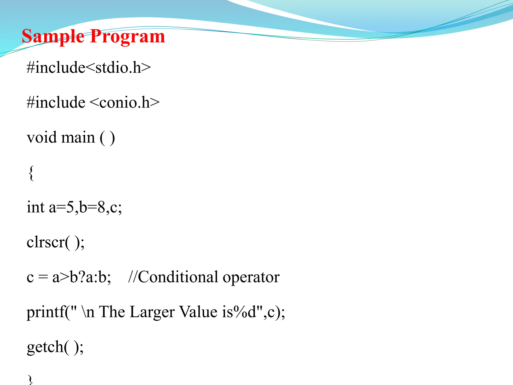 Sample Program
#include<stdio.h>
#include <conio.h>
void main ( )
{
int a=5,b=8,c;
clrscr( );
c = a>b?a:b; //Conditional operator
printf(" n The Larger Value is%d",c);
getch( );
 