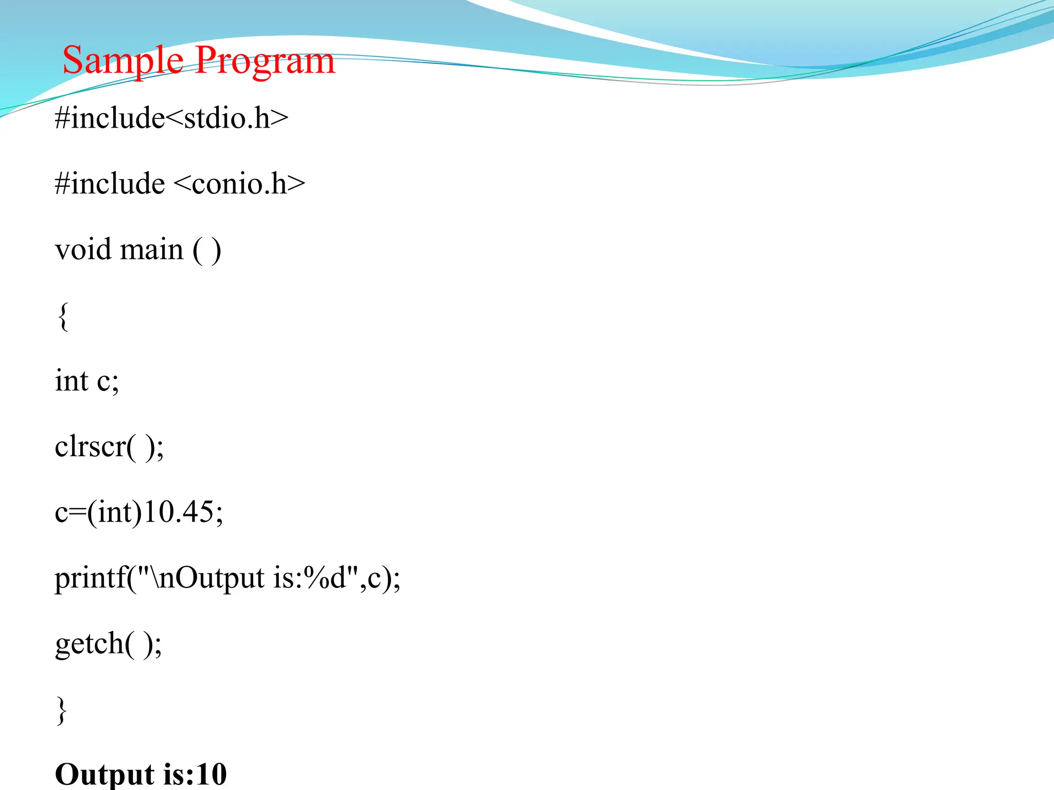 Sample Program
#include<stdio.h>
#include <conio.h>
void main ( )
{
int c;
clrscr( );
c=(int)10.45;
printf("nOutput is:%d",c);
getch( );
}
Output is:10
 