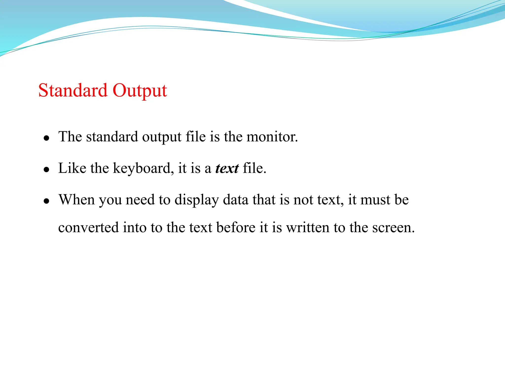 Standard Output
 The standard output file is the monitor.
 Like the keyboard, it is a text file.
 When you need to display data that is not text, it must be
converted into to the text before it is written to the screen.
 