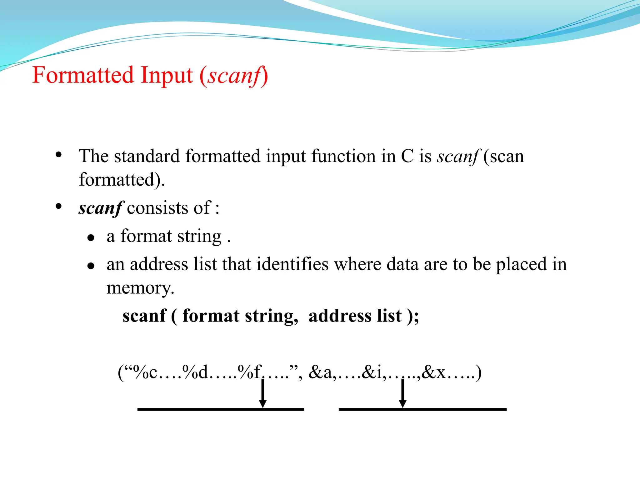 Formatted Input (scanf)
• The standard formatted input function in C is scanf (scan
formatted).
• scanf consists of :
 a format string .
 an address list that identifies where data are to be placed in
memory.
scanf ( format string, address list );
(“%c….%d…..%f…..”, &a,….&i,…..,&x…..)
 