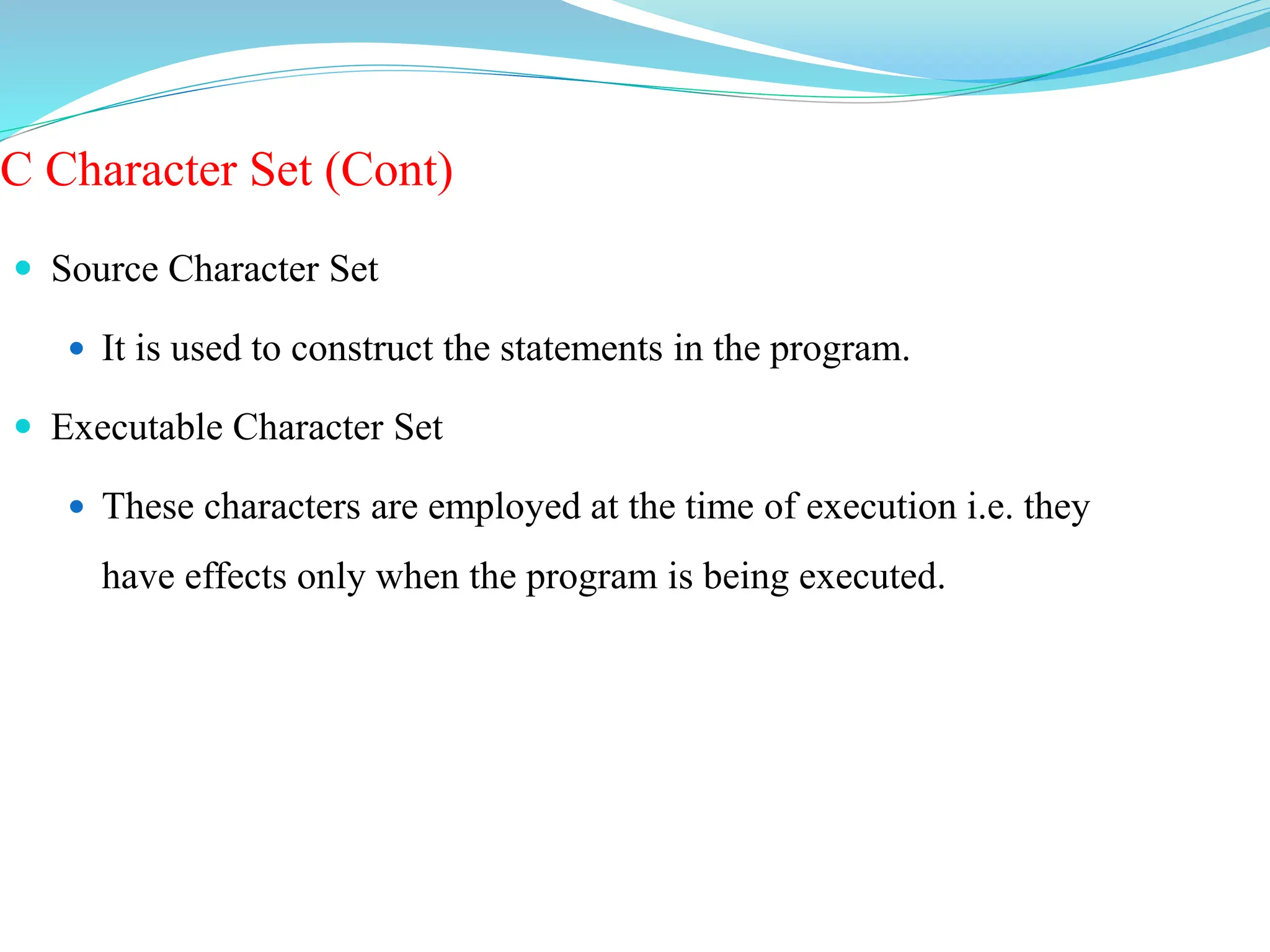 C Character Set (Cont)
 Source Character Set
 It is used to construct the statements in the program.
 Executable Character Set
 These characters are employed at the time of execution i.e. they
have effects only when the program is being executed.
 