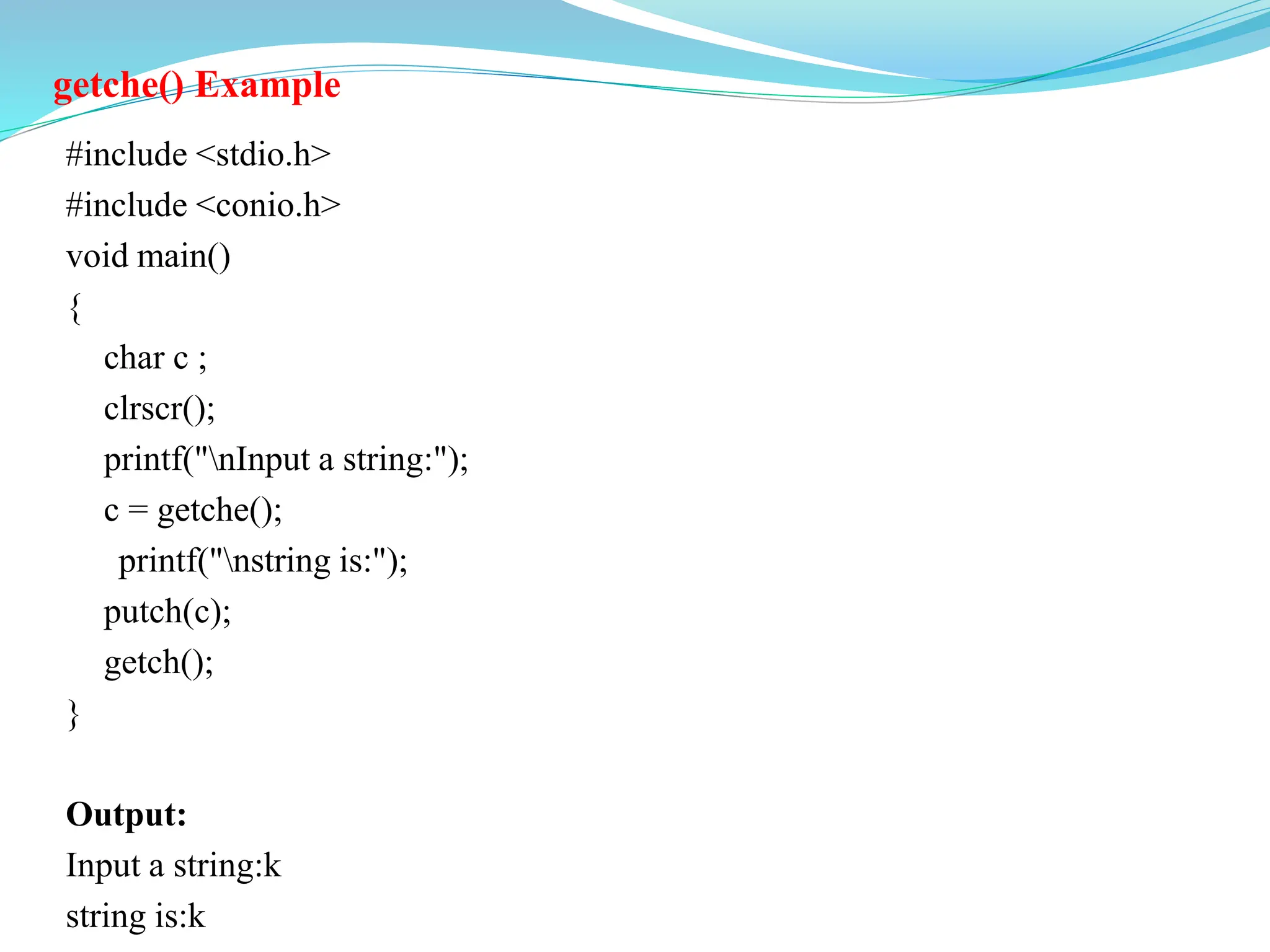 getche() Example
#include <stdio.h>
#include <conio.h>
void main()
{
char c ;
clrscr();
printf("nInput a string:");
c = getche();
printf("nstring is:");
putch(c);
getch();
}
Output:
Input a string:k
string is:k
 