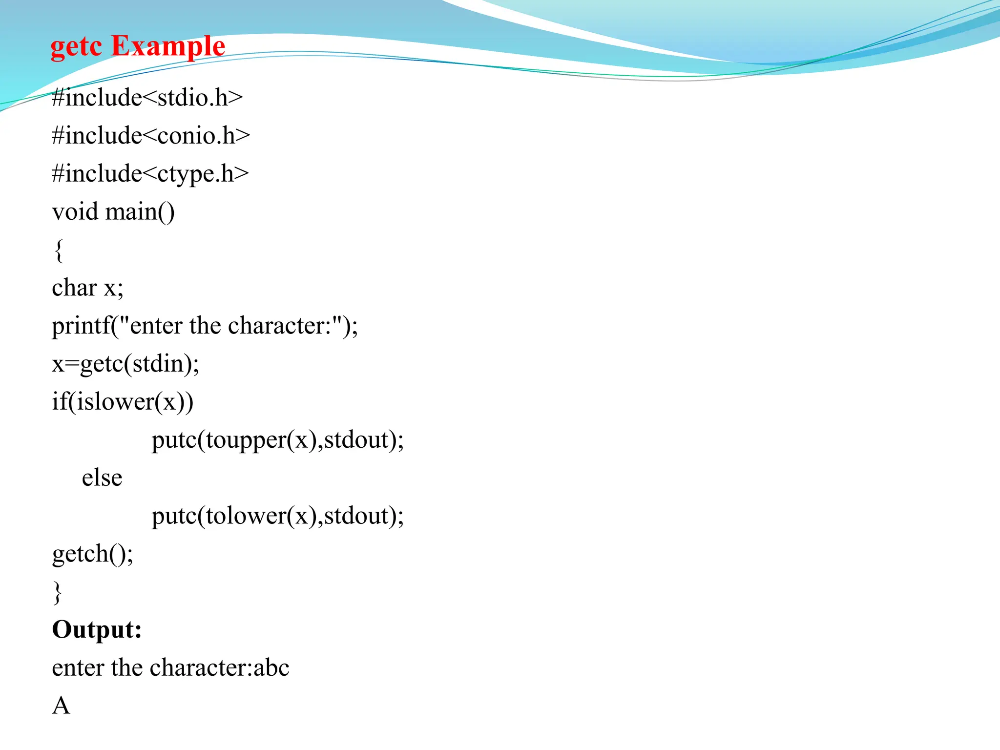 getc Example
#include<stdio.h>
#include<conio.h>
#include<ctype.h>
void main()
{
char x;
printf("enter the character:");
x=getc(stdin);
if(islower(x))
putc(toupper(x),stdout);
else
putc(tolower(x),stdout);
getch();
}
Output:
enter the character:abc
A
 