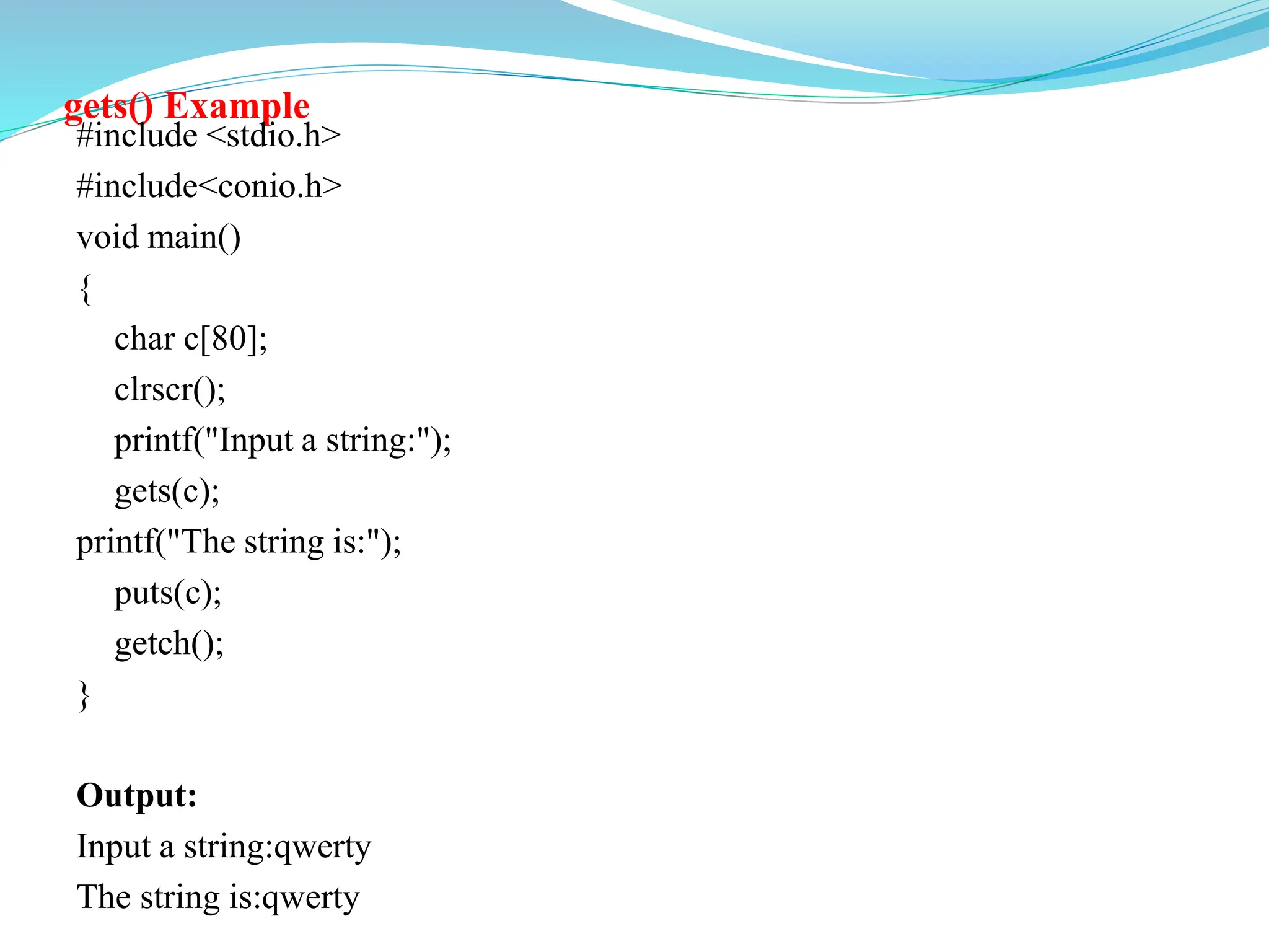 gets() Example
#include <stdio.h>
#include<conio.h>
void main()
{
char c[80];
clrscr();
printf("Input a string:");
gets(c);
printf("The string is:");
puts(c);
getch();
}
Output:
Input a string:qwerty
The string is:qwerty
 