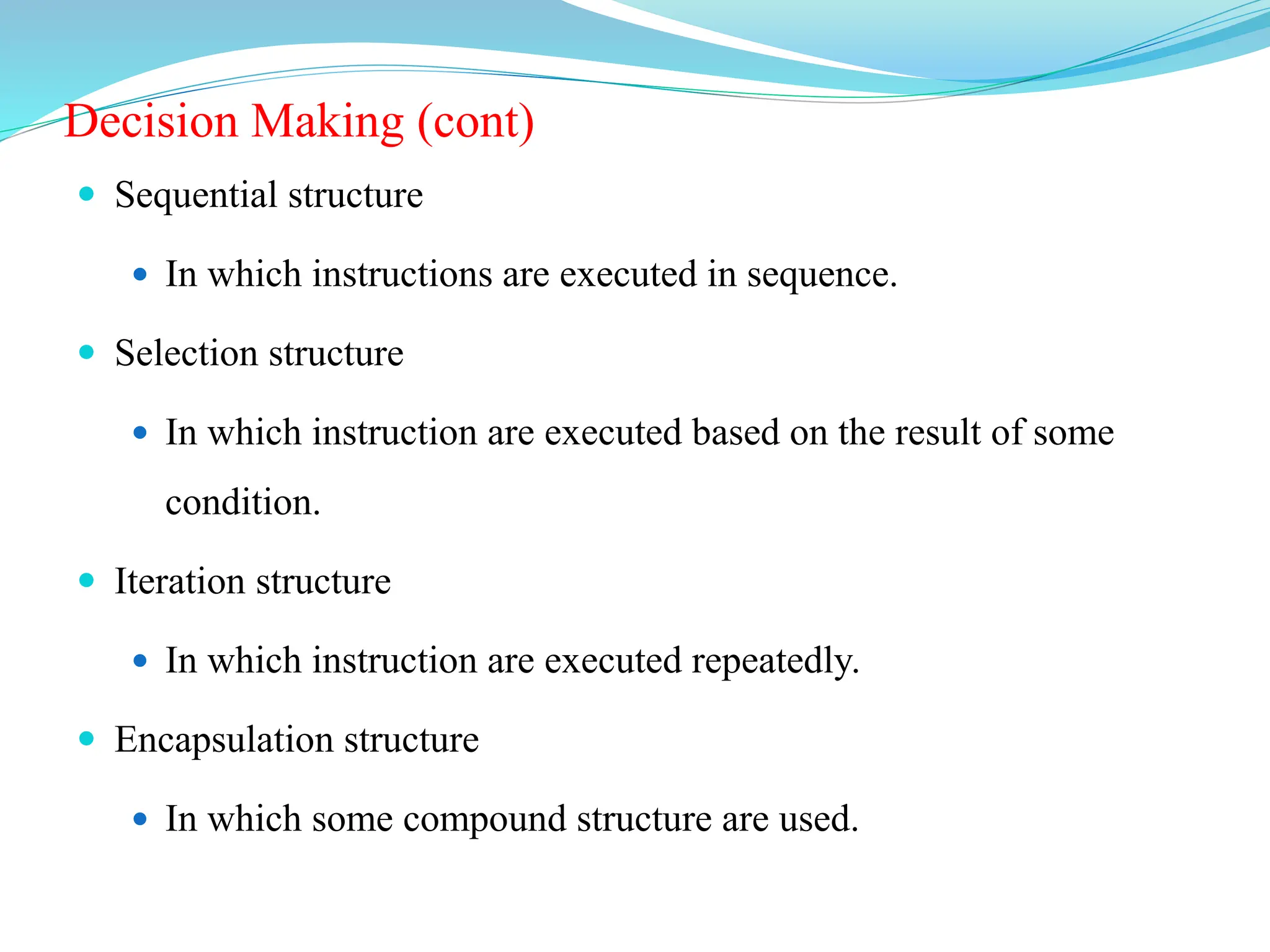 Decision Making (cont)
 Sequential structure
 In which instructions are executed in sequence.
 Selection structure
 In which instruction are executed based on the result of some
condition.
 Iteration structure
 In which instruction are executed repeatedly.
 Encapsulation structure
 In which some compound structure are used.
 