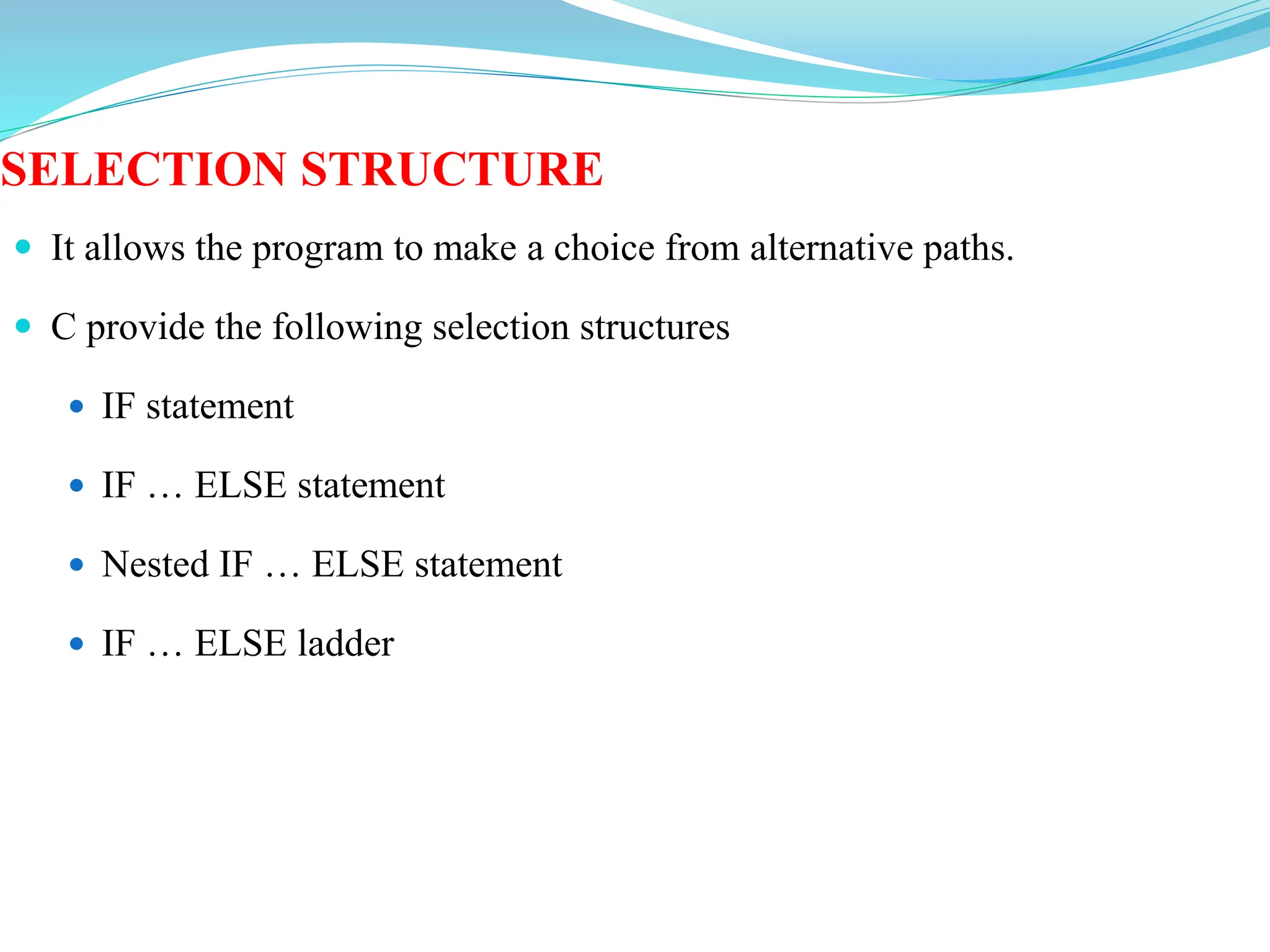 SELECTION STRUCTURE
 It allows the program to make a choice from alternative paths.
 C provide the following selection structures
 IF statement
 IF … ELSE statement
 Nested IF … ELSE statement
 IF … ELSE ladder
 