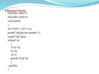 Fibonacci Series
#include<stdio.h>
#include<conio.h>
void main()
{
int f=0,f1=-1,f2=1,n,i;
printf("nEnter the number:");
scanf("%d",&n);
while(f<n)
{
f=f1+f2;
f1=f2;
f2=f;
printf("t%d",f);
}
getch();
}
 