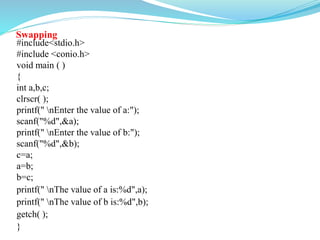 Swapping
#include<stdio.h>
#include <conio.h>
void main ( )
{
int a,b,c;
clrscr( );
printf(" nEnter the value of a:");
scanf("%d",&a);
printf(" nEnter the value of b:");
scanf("%d",&b);
c=a;
a=b;
b=c;
printf(" nThe value of a is:%d",a);
printf(" nThe value of b is:%d",b);
getch( );
}
 