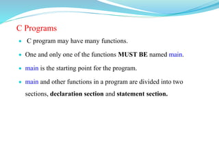 C Programs
 C program may have many functions.
 One and only one of the functions MUST BE named main.
 main is the starting point for the program.
 main and other functions in a program are divided into two
sections, declaration section and statement section.
 