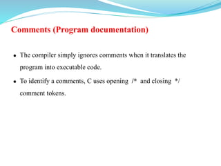Comments (Program documentation)
 The compiler simply ignores comments when it translates the
program into executable code.
 To identify a comments, C uses opening /* and closing */
comment tokens.
 