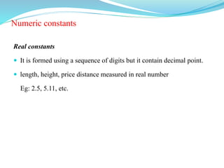 Numeric constants
Real constants
 It is formed using a sequence of digits but it contain decimal point.
 length, height, price distance measured in real number
Eg: 2.5, 5.11, etc.
 