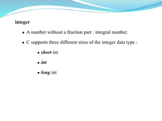 integer
 A number without a fraction part : integral number.
 C supports three different sizes of the integer data type :
 short int
 int
 long int
 
