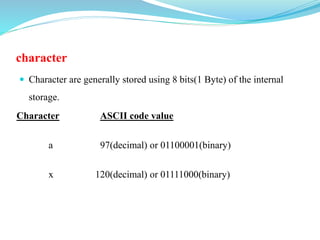 character
 Character are generally stored using 8 bits(1 Byte) of the internal
storage.
Character ASCII code value
a 97(decimal) or 01100001(binary)
x 120(decimal) or 01111000(binary)
 