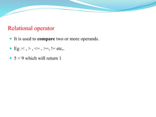 Relational operator
 It is used to compare two or more operands.
 Eg :< , > , <= , >=, != etc,.
 5 < 9 which will return 1
 