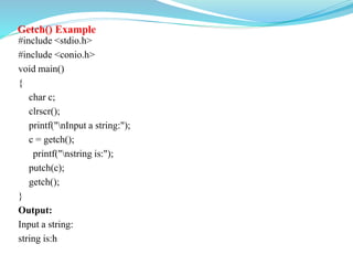 Getch() Example
#include <stdio.h>
#include <conio.h>
void main()
{
char c;
clrscr();
printf("nInput a string:");
c = getch();
printf("nstring is:");
putch(c);
getch();
}
Output:
Input a string:
string is:h
 