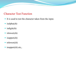 Character Test Function
 It is used to test the character taken from the input.
 isalpha(ch)
 isdigit(ch)
 islower(ch)
 isupper(ch)
 tolower(ch)
 toupper(ch) etc,.
 
