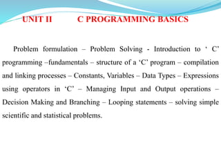 UNIT II C PROGRAMMING BASICS
Problem formulation – Problem Solving - Introduction to ‘ C’
programming –fundamentals – structure of a ‘C’ program – compilation
and linking processes – Constants, Variables – Data Types – Expressions
using operators in ‘C’ – Managing Input and Output operations –
Decision Making and Branching – Looping statements – solving simple
scientific and statistical problems.
 