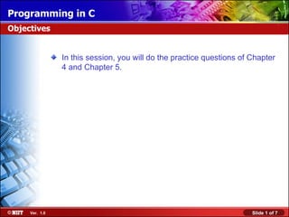 Programming in C
Objectives


                In this session, you will do the practice questions of Chapter
                4 and Chapter 5.




     Ver. 1.0                                                          Slide 1 of 7
 