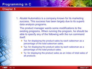 Slide 5 of 7Ver. 1.0
Programming in C
Chapter 5
1. Alcatel Automatics is a company known for its marketing
success. This success has been largely due to its superb
data analysis programs.
The product manager wants some modifications to the
existing programs. When running the program, he should be
able to specify any of the following with the run command
itself:
%s: for displaying the product sales by each salesman as a
percentage of the total salesman sales.
%p: for displaying the product sales by each salesman as a
percentage of the total product sales.
%i: for displaying the product sales as an index of total sales of
all products
 