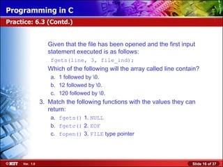 Programming in C
Practice: 6.3 (Contd.)


                   Given that the file has been opened and the first input
                   statement executed is as follows:
                    fgets(line, 3, file_ind);
                   Which of the following will the array called line contain?
                    a. 1 followed by 0.
                    b. 12 followed by 0.
                    c. 120 followed by 0.
                3. Match the following functions with the values they can
                   return:
                    a. fgets() 1. NULL
                    b. fgetc() 2. EOF
                    c. fopen() 3. FILE type pointer




     Ver. 1.0                                                             Slide 16 of 37
 