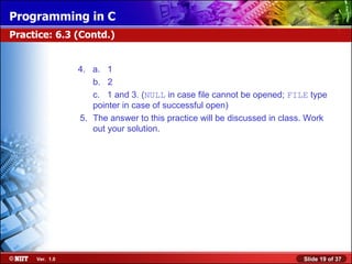 Programming in C
Practice: 6.3 (Contd.)


                4. a. 1
                   b. 2
                   c. 1 and 3. (NULL in case file cannot be opened; FILE type
                   pointer in case of successful open)
                5. The answer to this practice will be discussed in class. Work
                   out your solution.




     Ver. 1.0                                                            Slide 19 of 37
 