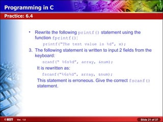 Programming in C
Practice: 6.4


                •   Rewrite the following printf() statement using the
                    function fprintf():
                       printf(“The test value is %d”, x);
                3. The following statement is written to input 2 fields from the
                   keyboard:
                       scanf(“ %6s%d”, array, &num);
                    It is rewritten as:
                       fscanf(“%6s%d”, array, &num);
                    This statement is erroneous. Give the correct fscanf()
                    statement.




     Ver. 1.0                                                             Slide 21 of 37
 
