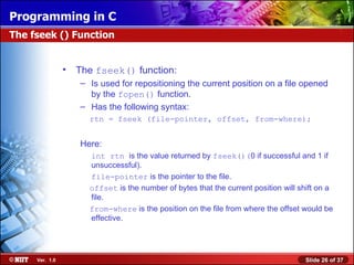 Programming in C
The fseek () Function


                • The fseek() function:
                   – Is used for repositioning the current position on a file opened
                     by the fopen() function.
                   – Has the following syntax:
                     rtn = fseek (file-pointer, offset, from-where);


                   Here:
                     int rtn is the value returned by fseek()(0 if successful and 1 if
                     unsuccessful).
                     file-pointer is the pointer to the file.
                     offset is the number of bytes that the current position will shift on a
                     file.
                     from-where is the position on the file from where the offset would be
                     effective.




     Ver. 1.0                                                                      Slide 26 of 37
 