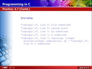 Programming in C
Practice: 6.7 (Contd.)


                Error listing:

                "inpcopy/.c", line 4: file undefined
                "inpcopy/.c". line 4: syntax error
                "inpcopy/.c", line 7: fp undefined
                "inpcopy/.c", line 7: w undefined
                "inpcopy/.c", line 7: learning: illegal
                  pointer/integer combination, op = "inpcopy/.c",
                  line 9: c undefined




     Ver. 1.0                                             Slide 34 of 37
 