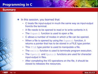 Programming in C
Summary


               In this session, you learned that:
                – C treats file input-output in much the same way as input-output
                  from/to the terminal.
                – A file needs to be opened to read or to write contents in it.
                – The fopen() function is used to open a file.
                – C allows a number of modes in which a file can be opened.
                – When a file is opened by using the fopen() function, it
                  returns a pointer that has to be stored in a FILE type pointer.
                – This FILE type pointer is used to manipulate a file.
                – The exit() function is used to terminate program execution.
                – The fgetc() and fputc() functions are used for character
                  input-output in files.
                – After completing the I/O operations on the file, it should be
                  closed to releases the resources.


    Ver. 1.0                                                             Slide 36 of 37
 